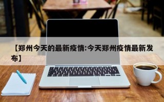 【郑州今天的最新疫情:今天郑州疫情最新发布】