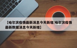 【哈尔滨疫情最新消息今天新增:哈尔滨疫情最新数据消息今天新增】