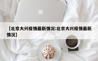 【北京大兴疫情最新情况:北京大兴疫情最新情况】