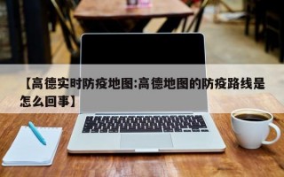 【高德实时防疫地图:高德地图的防疫路线是怎么回事】