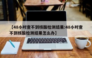 【48小时查不到核酸检测结果:48小时查不到核酸检测结果怎么办】