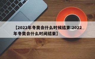 【2022年冬奥会什么时候结束:2022年冬奥会什么时间结束】