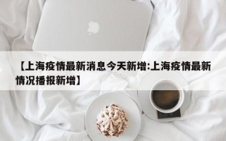 【上海疫情最新消息今天新增:上海疫情最新情况播报新增】