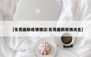 【东莞最新疫情情况:东莞最新疫情消息】