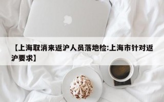 【上海取消来返沪人员落地检:上海市针对返沪要求】