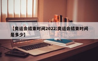 【奥运会结束时间2022:奥运会结束时间是多少】