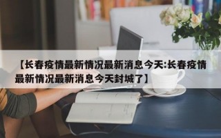 【长春疫情最新情况最新消息今天:长春疫情最新情况最新消息今天封城了】