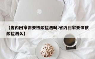 【省内回家需要核酸检测吗:省内回家要做核酸检测么】