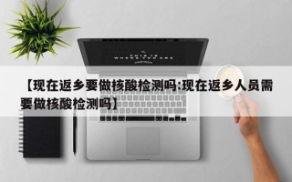 【现在返乡要做核酸检测吗:现在返乡人员需要做核酸检测吗】