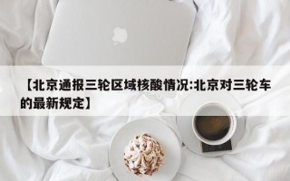 【北京通报三轮区域核酸情况:北京对三轮车的最新规定】