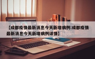 【成都疫情最新消息今天新增病例:成都疫情最新消息今天新增病例详情】