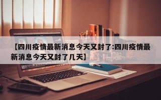 【四川疫情最新消息今天又封了:四川疫情最新消息今天又封了几天】