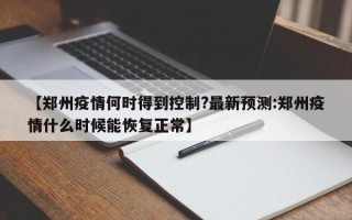 【郑州疫情何时得到控制?最新预测:郑州疫情什么时候能恢复正常】