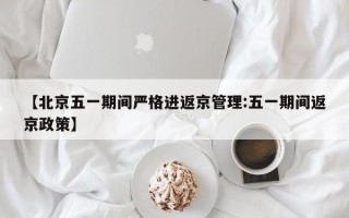 【北京五一期间严格进返京管理:五一期间返京政策】