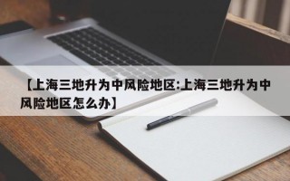 【上海三地升为中风险地区:上海三地升为中风险地区怎么办】