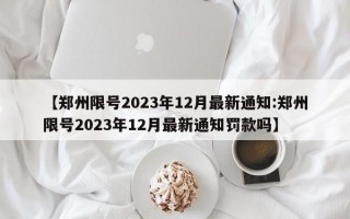 【郑州限号2023年12月最新通知:郑州限号2023年12月最新通知罚款吗】