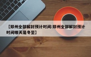 【郑州全部解封预计时间:郑州全部解封预计时间哪天是冬至】