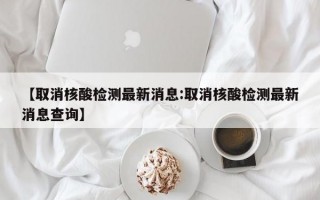 【取消核酸检测最新消息:取消核酸检测最新消息查询】