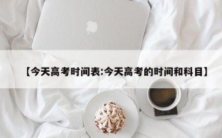 【今天高考时间表:今天高考的时间和科目】