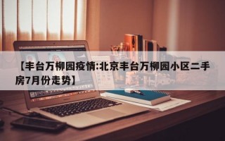 【丰台万柳园疫情:北京丰台万柳园小区二手房7月份走势】