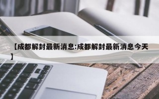 【成都解封最新消息:成都解封最新消息今天】