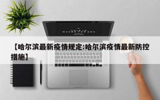 【哈尔滨最新疫情规定:哈尔滨疫情最新防控措施】