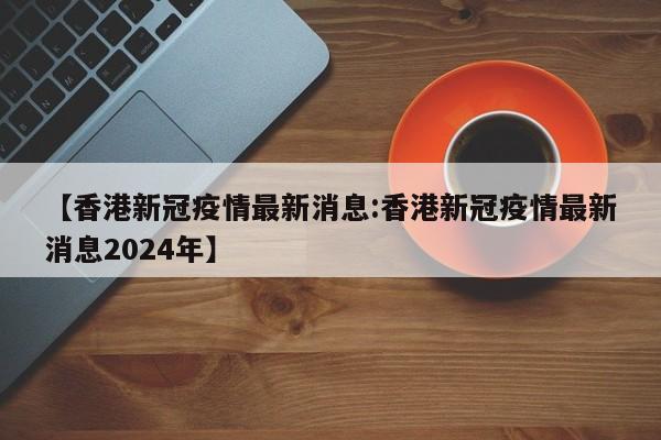 【香港新冠疫情最新消息:香港新冠疫情最新消息2024年】-第1张图片-冰雨资讯