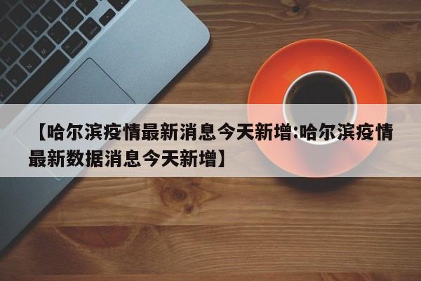 【哈尔滨疫情最新消息今天新增:哈尔滨疫情最新数据消息今天新增】-第1张图片-冰雨资讯