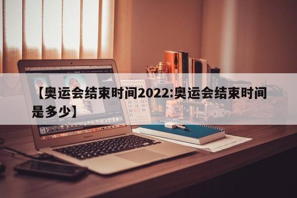 【奥运会结束时间2022:奥运会结束时间是多少】-第1张图片-冰雨资讯