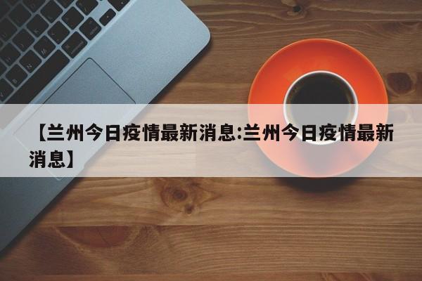 【兰州今日疫情最新消息:兰州今日疫情最新消息】-第1张图片-冰雨资讯