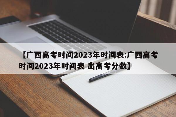 【广西高考时间2023年时间表:广西高考时间2023年时间表 出高考分数】-第1张图片-冰雨资讯