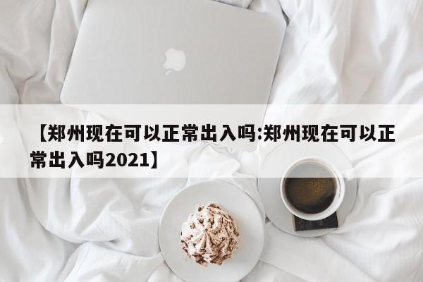 【郑州现在可以正常出入吗:郑州现在可以正常出入吗2021】-第1张图片-冰雨资讯