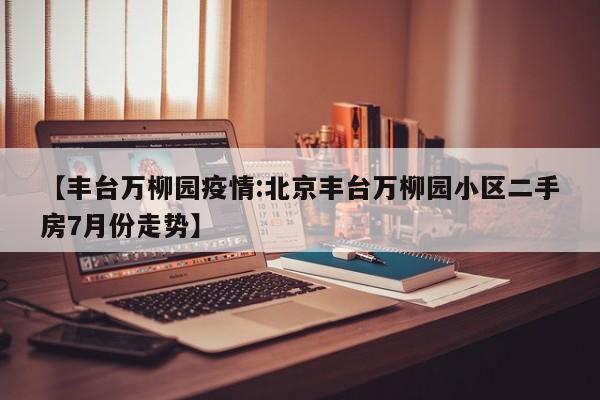 【丰台万柳园疫情:北京丰台万柳园小区二手房7月份走势】-第1张图片-冰雨资讯