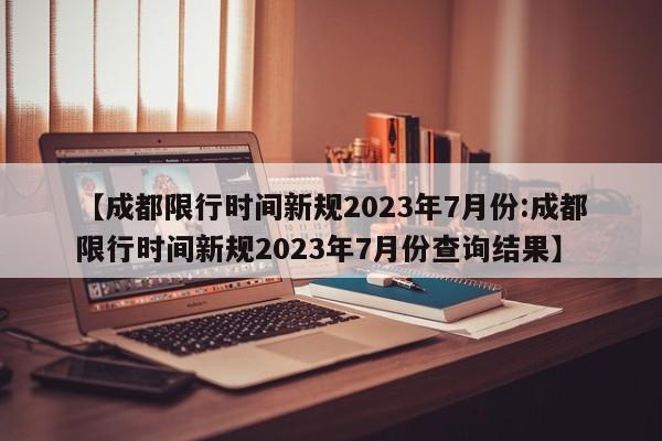 【成都限行时间新规2023年7月份:成都限行时间新规2023年7月份查询结果】-第1张图片-冰雨资讯