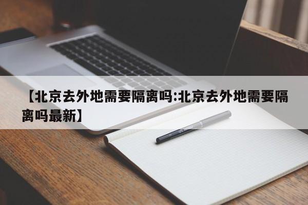 【北京去外地需要隔离吗:北京去外地需要隔离吗最新】-第1张图片-冰雨资讯