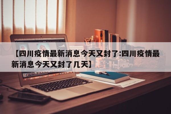 【四川疫情最新消息今天又封了:四川疫情最新消息今天又封了几天】-第1张图片-冰雨资讯