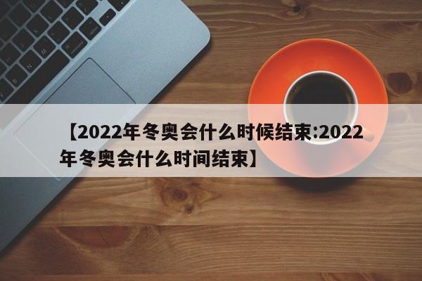 【2022年冬奥会什么时候结束:2022年冬奥会什么时间结束】-第1张图片-冰雨资讯