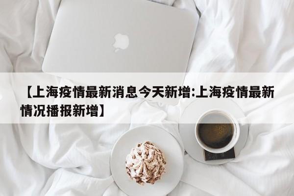 【上海疫情最新消息今天新增:上海疫情最新情况播报新增】-第1张图片-冰雨资讯