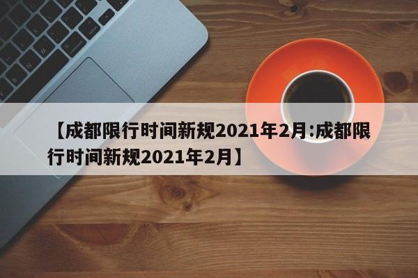 【成都限行时间新规2021年2月:成都限行时间新规2021年2月】-第1张图片-冰雨资讯