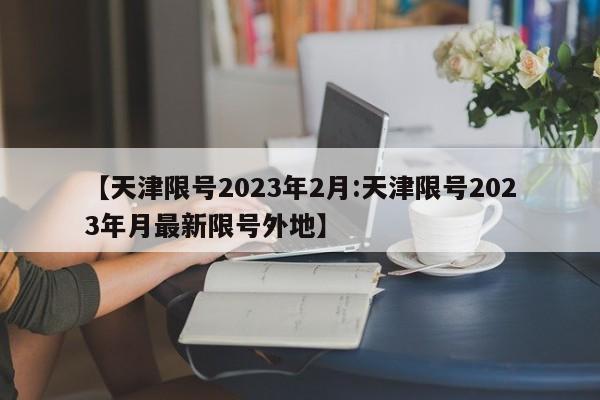 【天津限号2023年2月:天津限号2023年月最新限号外地】-第1张图片-冰雨资讯