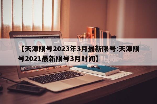 【天津限号2023年3月最新限号:天津限号2021最新限号3月时间】-第1张图片-冰雨资讯