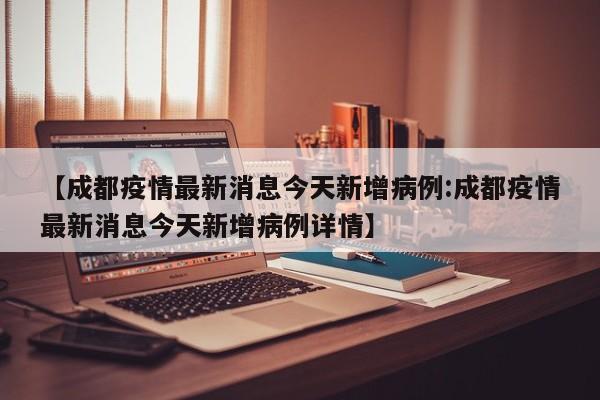 【成都疫情最新消息今天新增病例:成都疫情最新消息今天新增病例详情】-第1张图片-冰雨资讯