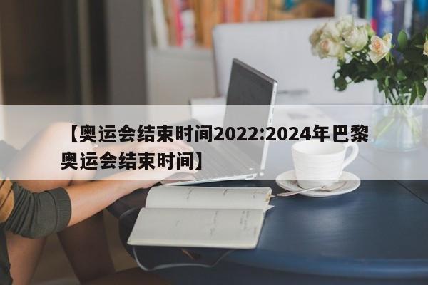 【奥运会结束时间2022:2024年巴黎奥运会结束时间】-第1张图片-冰雨资讯