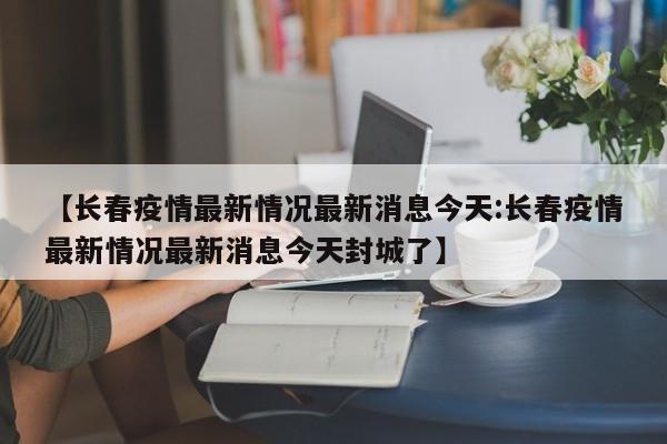 【长春疫情最新情况最新消息今天:长春疫情最新情况最新消息今天封城了】-第1张图片-冰雨资讯