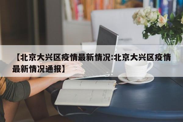 【北京大兴区疫情最新情况:北京大兴区疫情最新情况通报】-第1张图片-冰雨资讯