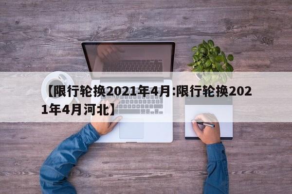 【限行轮换2021年4月:限行轮换2021年4月河北】-第1张图片-冰雨资讯