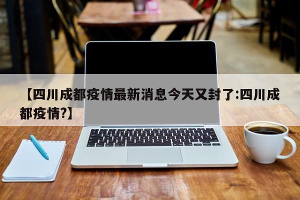 【四川成都疫情最新消息今天又封了:四川成都疫情?】-第1张图片-冰雨资讯