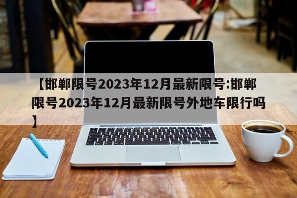 【邯郸限号2023年12月最新限号:邯郸限号2023年12月最新限号外地车限行吗】-第1张图片-冰雨资讯