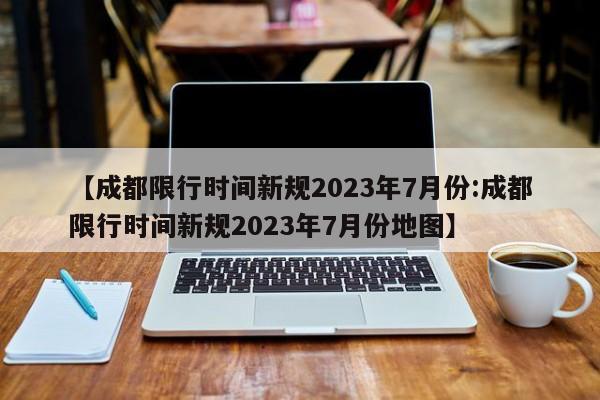 【成都限行时间新规2023年7月份:成都限行时间新规2023年7月份地图】-第1张图片-冰雨资讯