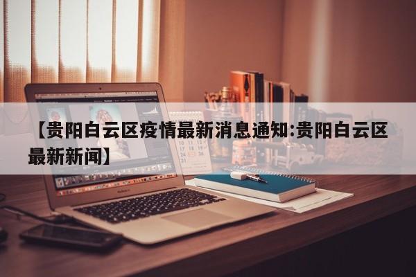 【贵阳白云区疫情最新消息通知:贵阳白云区最新新闻】-第1张图片-冰雨资讯